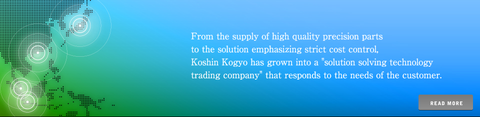 From the supply of high quality precision parts to the solution emphasizing strict cost control, Koshin Kogyo has grown into a "solution solving technology trading company" that responds to the needs of the customer.